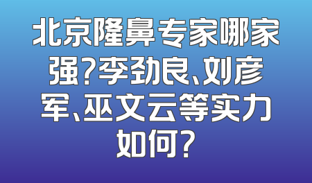 北京隆鼻专家哪家强？李劲良、刘彦军、巫文云等实力如何？