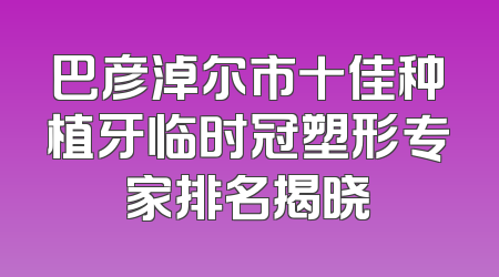 巴彦淖尔市十佳种植牙临时冠塑形专家排名揭晓