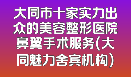 大同市十家实力出众的美容整形医院鼻翼手术服务（大同魅力舍宾机构）