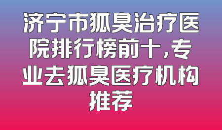 济宁市狐臭治疗医院排行榜前十，专业去狐臭医疗机构推荐