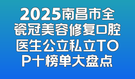 2025南昌市全瓷冠美容修复口腔医生公立私立TOP十榜单大盘点