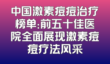 中国激素痘痘治疗榜单：前五十佳医院全面展现激素痘痘疗法风采