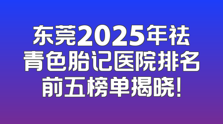 东莞2025年祛青色胎记医院排名前五榜单揭晓！