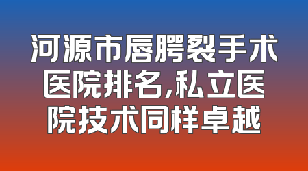 河源市唇腭裂手术医院排名，私立医院技术同样卓越