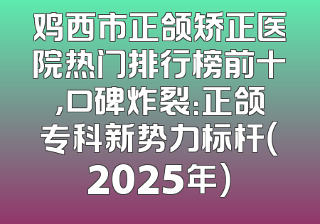 鸡西市正颌矫正医院热门排行榜前十，口碑炸裂：正颌专科新势力标杆（2025年）
