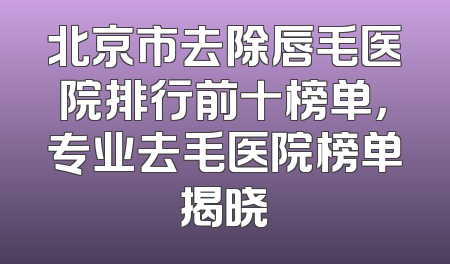 北京市去除唇毛医院排行前十榜单，专业去毛医院榜单揭晓