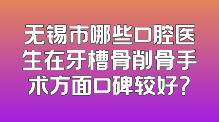 无锡市哪些口腔医生在牙槽骨削骨手术方面口碑较好？