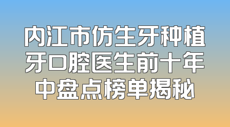内江市仿生牙种植牙口腔医生前十年中盘点榜单揭秘