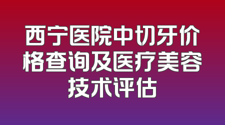 西宁医院中切牙价格查询及医疗美容技术评估