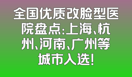 全国优质改脸型医院盘点：上海、杭州、河南、广州等城市入选！