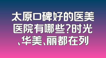 太原口碑好的医美医院有哪些？时光、华美、丽都在列