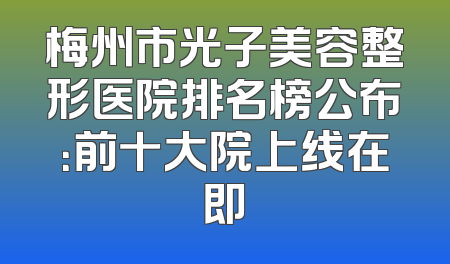 梅州市光子美容整形医院排名榜公布：前十大院上线在即