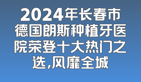2024年长春市德国朗斯种植牙医院荣登十大热门之选，风靡全城