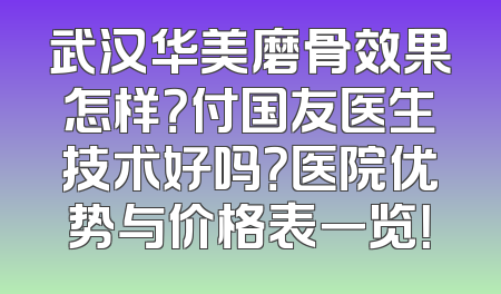 武汉华美磨骨效果怎样？付国友医生技术好吗？医院优势与价格表一览！