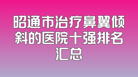 昭通市治疗鼻翼倾斜的医院十强排名汇总