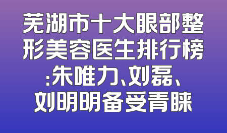 芜湖市十大眼部整形美容医生排行榜：朱唯力、刘磊、刘明明备受青睐