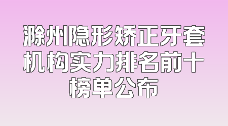 滁州隐形矫正牙套机构实力排名前十榜单公布