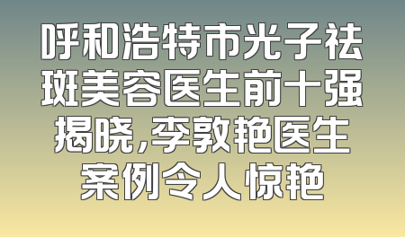 呼和浩特市光子祛斑美容医生前十强揭晓，李敦艳医生案例令人惊艳