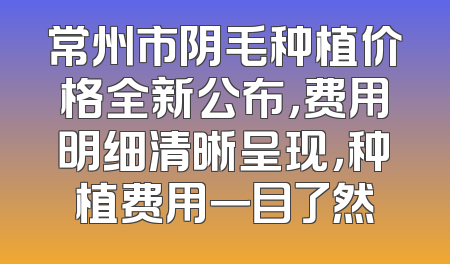 常州市阴毛种植价格全新公布，费用明细清晰呈现，种植费用一目了然