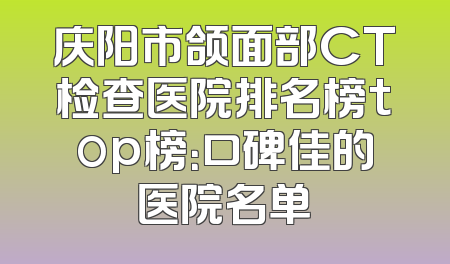 庆阳市颌面部CT检查医院排名榜top榜：口碑佳的医院名单
