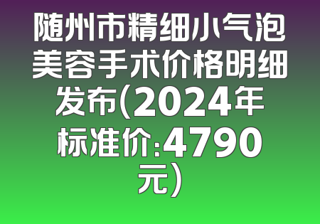 随州市精细小气泡美容手术价格明细发布（2024年标准价：4790元）
