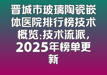 晋城市玻璃陶瓷嵌体医院排行榜技术概览：技术流派，2025年榜单更新