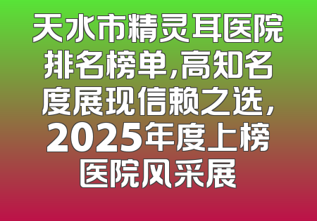 天水市精灵耳医院排名榜单，高知名度展现信赖之选，2025年度上榜医院风采展