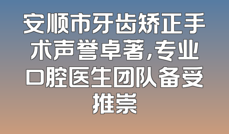 安顺市牙齿矫正手术声誉卓著，专业口腔医生团队备受推崇