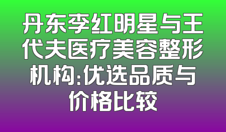 丹东李红明星与王代夫医疗美容整形机构：优选品质与价格比较