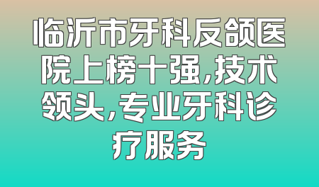 临沂市牙科反颌医院上榜十强，技术领头，专业牙科诊疗服务
