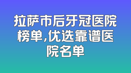拉萨市后牙冠医院榜单，优选靠谱医院名单