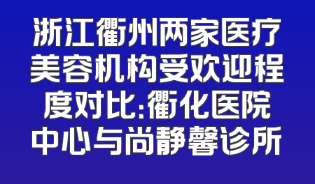 浙江衢州两家医疗美容机构受欢迎程度对比：衢化医院中心与尚静馨诊所