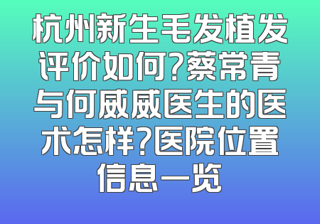 杭州新生毛发植发评价如何？蔡常青与何威威医生的医术怎样？医院位置信息一览