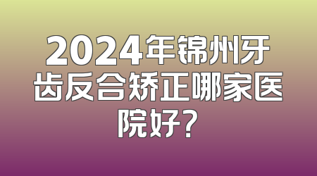 2024年锦州牙齿反合矫正哪家医院好？