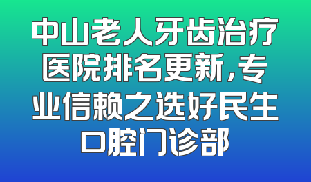 中山老人牙齿治疗医院排名更新，专业信赖之选好民生口腔门诊部