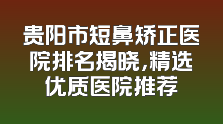 贵阳市短鼻矫正医院排名揭晓，精选优质医院推荐