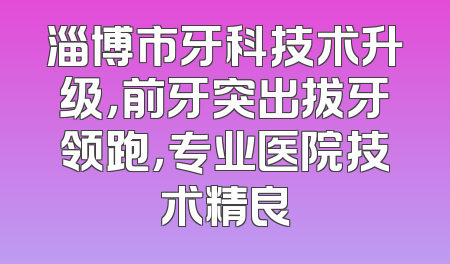 淄博市牙科技术升级，前牙突出拔牙领跑，专业医院技术精良