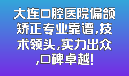 大连口腔医院偏颌矫正专业靠谱，技术领头，实力出众，口碑卓越！