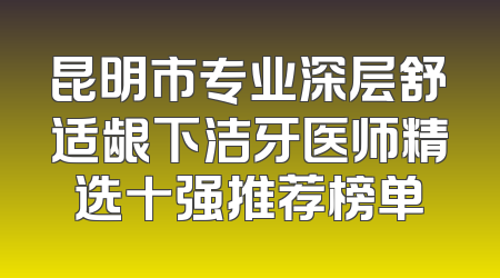 昆明市专业深层舒适龈下洁牙医师精选十强推荐榜单