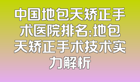 中国地包天矫正手术医院排名：地包天矫正手术技术实力解析