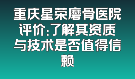 重庆星荣磨骨医院评价：了解其资质与技术是否值得信赖