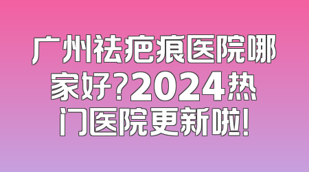 广州祛疤痕医院哪家好？2024热门医院更新啦！