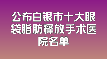 公布白银市十大眼袋脂肪释放手术医院名单