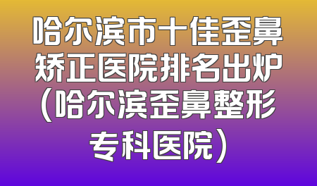 哈尔滨市十佳歪鼻矫正医院排名出炉(哈尔滨歪鼻整形专科医院)