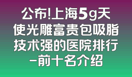 公布！上海5g天使光雕富贵包吸脂技术强的医院排行-前十名介绍