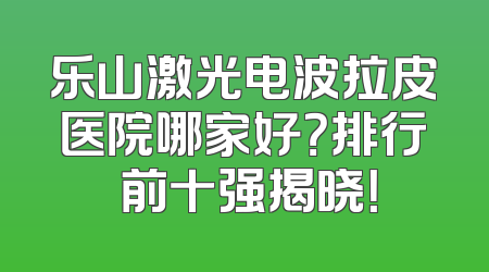 乐山激光电波拉皮医院哪家好？排行 前十强揭晓！