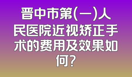 晋中市第（一）人民医院近视矫正手术的费用及效果如何？