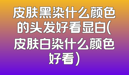 皮肤黑染什么颜色的头发好看显白(皮肤白染什么颜色好看)