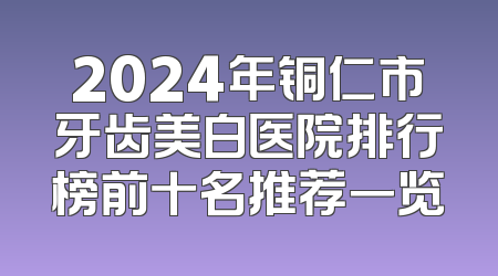 2024年铜仁市牙齿美白医院排行榜前十名推荐一览