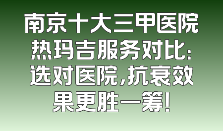 南京十大三甲医院热玛吉服务对比：选对医院，抗衰效果更胜一筹！